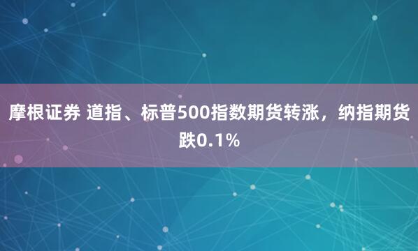 摩根证券 道指、标普500指数期货转涨，纳指期货跌0.1%