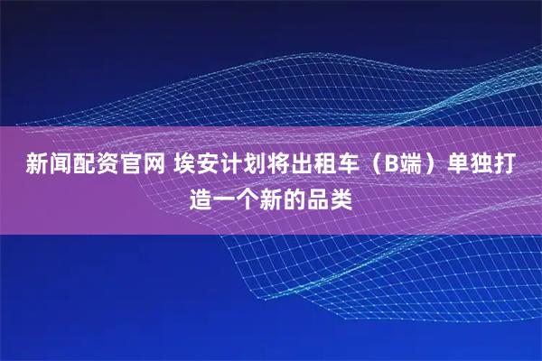 新闻配资官网 埃安计划将出租车（B端）单独打造一个新的品类