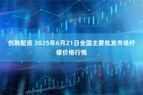 创融配资 2025年6月21日全国主要批发市场柠檬价格行情