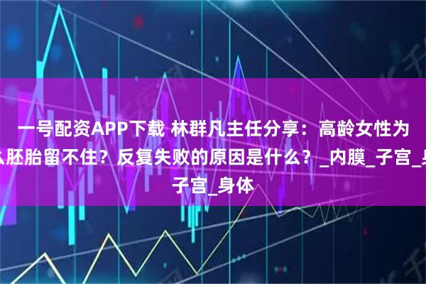 一号配资APP下载 林群凡主任分享:高龄女性为什么胚胎留不住?反复失败的原因是什么?_内膜_子宫_身体