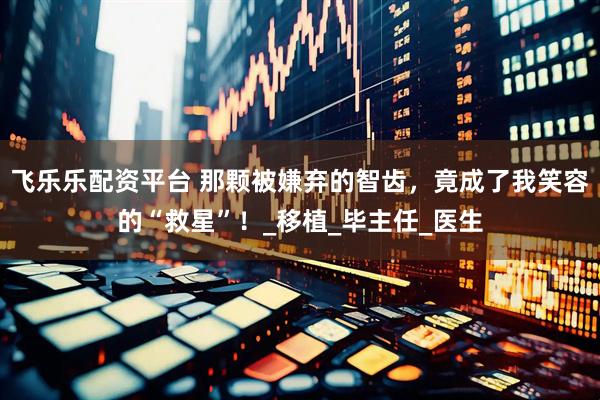 飞乐乐配资平台 那颗被嫌弃的智齿，竟成了我笑容的“救星”！_移植_毕主任_医生