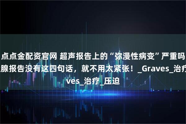 点点金配资官网 超声报告上的“弥漫性病变”严重吗?甲状腺报告没有这四句话,就不用太紧张!_Graves_治疗_压迫