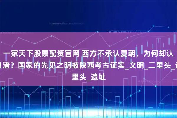 一家天下股票配资官网 西方不承认夏朝,为何却认可良渚?国家的先见之明被陕西考古证实_文明_二里头_遗址
