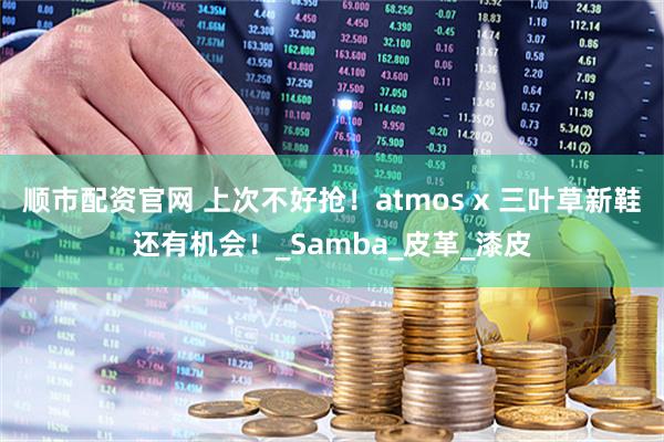 顺市配资官网 上次不好抢!atmos x 三叶草新鞋还有机会!_Samba_皮革_漆皮