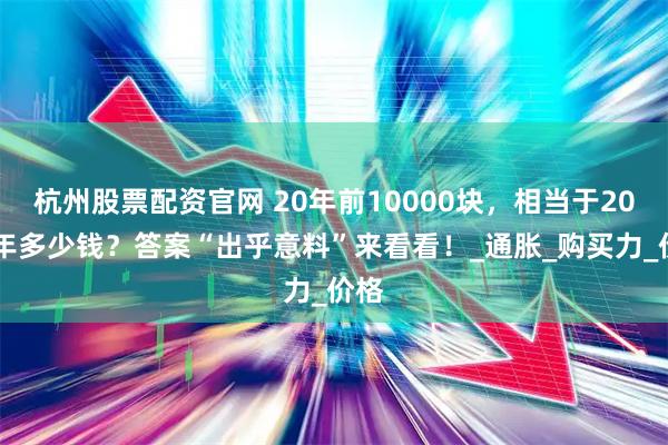 杭州股票配资官网 20年前10000块，相当于2025年多少钱？答案“出乎意料”来看看！_通胀_购买力_价格