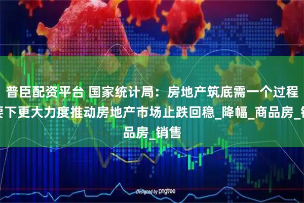 普臣配资平台 国家统计局：房地产筑底需一个过程，要下更大力度推动房地产市场止跌回稳_降幅_商品房_销售