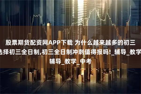 股票期货配资网APP下载 为什么越来越多的初三考生选择初三全日制,初三全日制冲刺值得报吗!_辅导_教学_中考