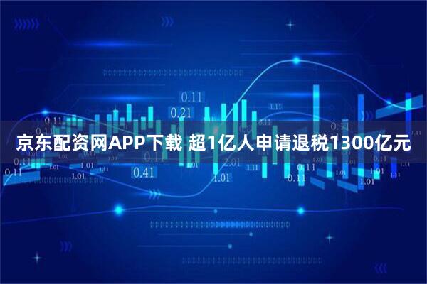 京东配资网APP下载 超1亿人申请退税1300亿元