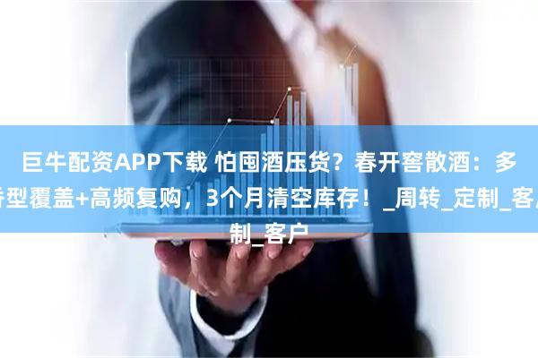 巨牛配资APP下载 怕囤酒压货?春开窖散酒:多香型覆盖+高频复购,3个月清空库存!_周转_定制_客户